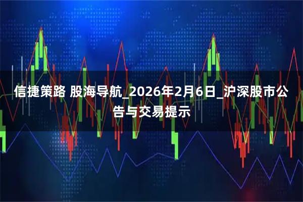 信捷策路 股海导航_2026年2月6日_沪深股市公告与交易提示
