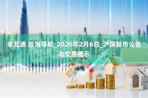 掌互通 股海导航_2026年2月6日_沪深股市公告与交易提示