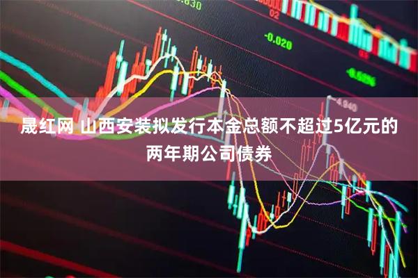 晟红网 山西安装拟发行本金总额不超过5亿元的两年期公司债券