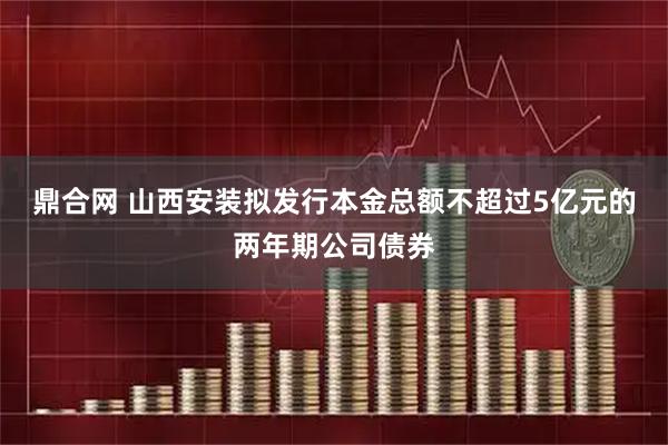 鼎合网 山西安装拟发行本金总额不超过5亿元的两年期公司债券