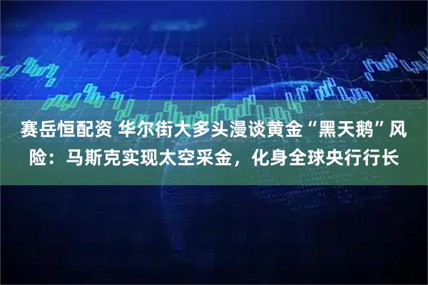 赛岳恒配资 华尔街大多头漫谈黄金“黑天鹅”风险：马斯克实现太空采金，化身全球央行行长