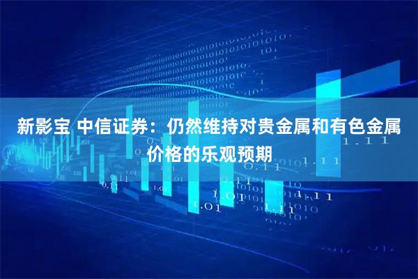 新影宝 中信证券：仍然维持对贵金属和有色金属价格的乐观预期
