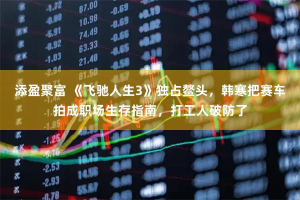 添盈聚富 《飞驰人生3》独占鳌头，韩寒把赛车拍成职场生存指南，打工人破防了